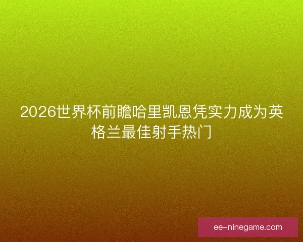2026世界杯前瞻哈里凯恩凭实力成为英格兰最佳射手热门